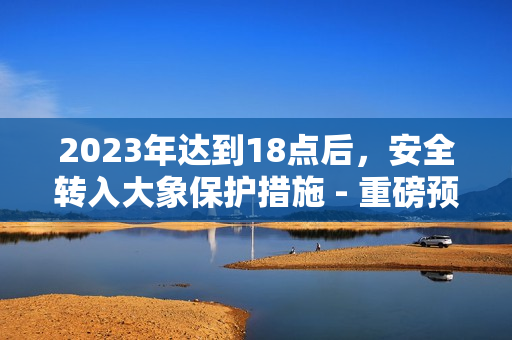 2023年达到18点后，安全转入大象保护措施 - 重磅预告