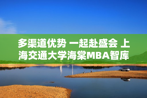 多渠道优势 一起赴盛会 上海交通大学海棠MBA智库共探商机