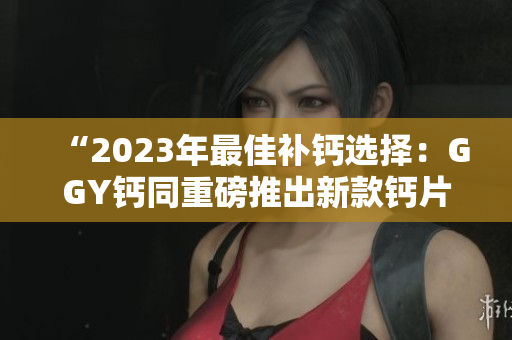 “2023年最佳补钙选择：GGY钙同重磅推出新款钙片！”