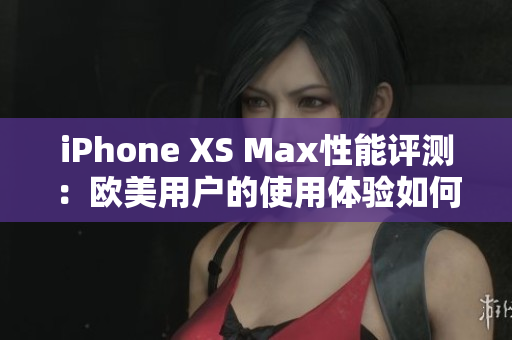 iPhone XS Max性能评测：欧美用户的使用体验如何？