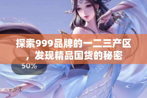 探索999品牌的一二三产区，发现精品国货的秘密