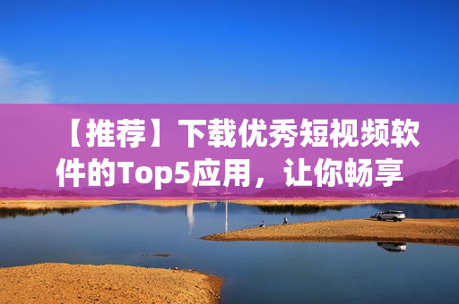 【推荐】下载优秀短视频软件的Top5应用，让你畅享完美创作体验