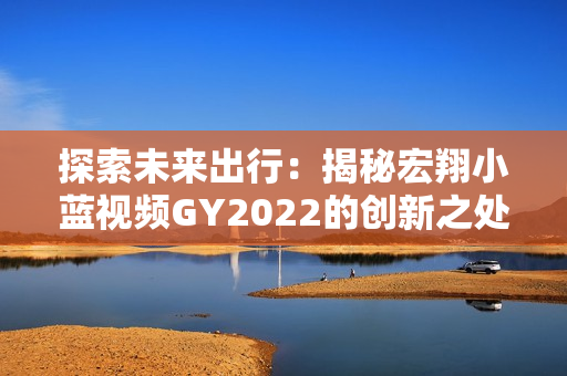 探索未来出行：揭秘宏翔小蓝视频GY2022的创新之处与领先科技