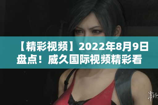 【精彩视频】2022年8月9日盘点！威久国际视频精彩看点大揭秘