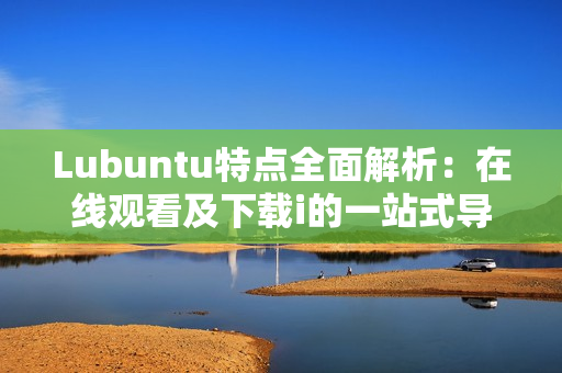 Lubuntu特点全面解析：在线观看及下载i的一站式导读