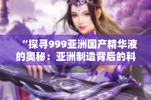 “探寻999亚洲国产精华液的奥秘：亚洲制造背后的科技创新与美肤力量”