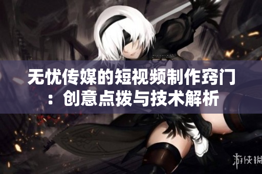 无忧传媒的短视频制作窍门：创意点拨与技术解析