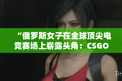 “俄罗斯女子在全球顶尖电竞赛场上崭露头角：CSGO风云再起！”