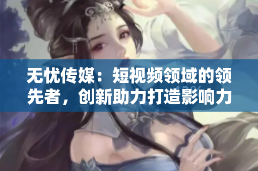 无忧传媒：短视频领域的领先者，创新助力打造影响力