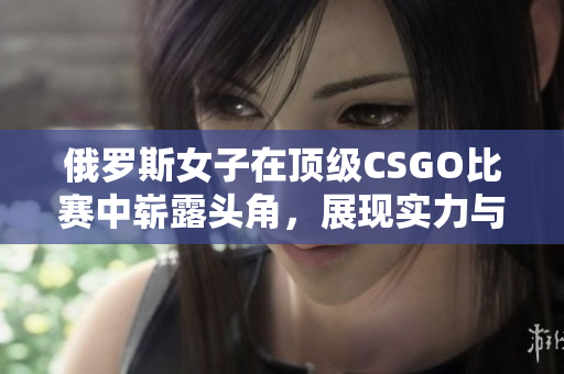 俄罗斯女子在顶级CSGO比赛中崭露头角，展现实力与风采