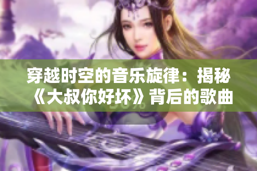 穿越时空的音乐旋律：揭秘《大叔你好坏》背后的歌曲故事