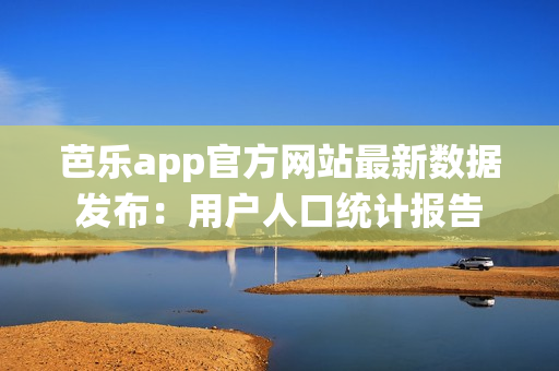 芭乐app官方网站最新数据发布：用户人口统计报告