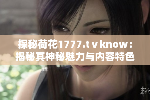 探秘荷花1777.tⅴknow：揭秘其神秘魅力与内容特色