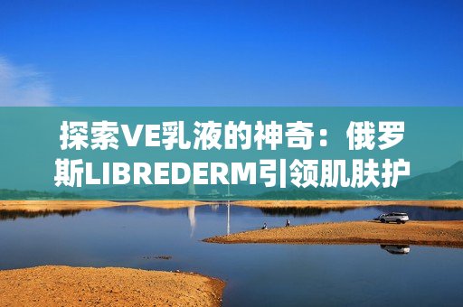 探索VE乳液的神奇：俄罗斯LIBREDERM引领肌肤护理新趋势