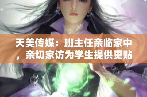 天美传媒：班主任亲临家中，亲切家访为学生提供更贴心服务