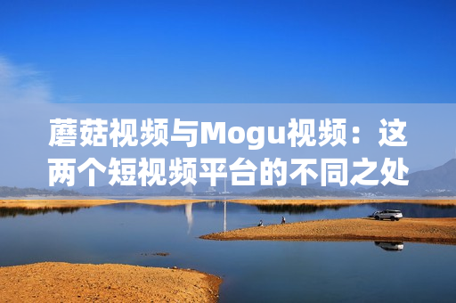 蘑菇视频与Mogu视频：这两个短视频平台的不同之处