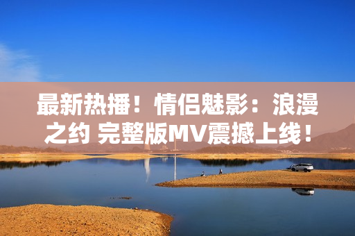 最新热播！情侣魅影：浪漫之约 完整版MV震撼上线！