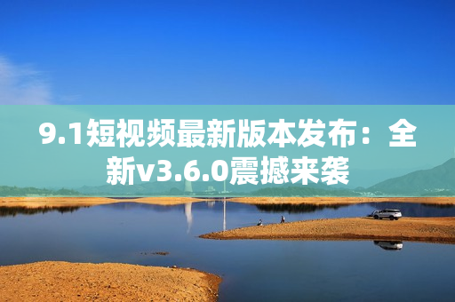 9.1短视频最新版本发布：全新v3.6.0震撼来袭