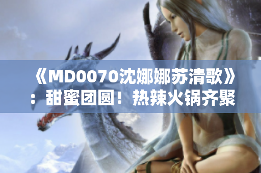 《MD0070沈娜娜苏清歌》：甜蜜团圆！热辣火锅齐聚一堂