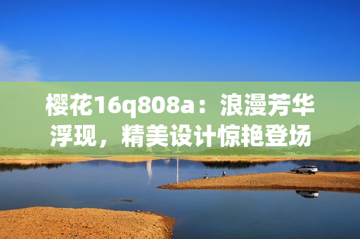 樱花16q808a：浪漫芳华浮现，精美设计惊艳登场