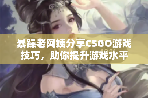 暴躁老阿姨分享CSGO游戏技巧，助你提升游戏水平