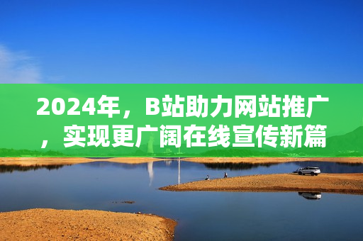 2024年，B站助力网站推广，实现更广阔在线宣传新篇章