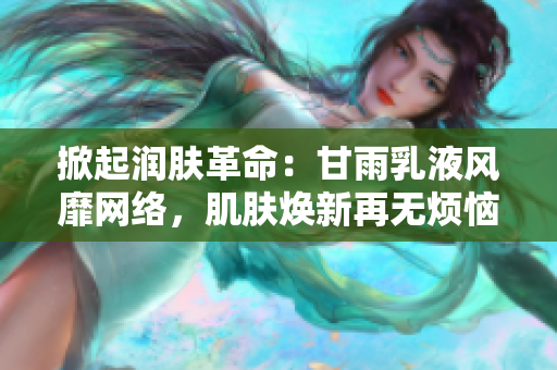 掀起润肤革命：甘雨乳液风靡网络，肌肤焕新再无烦恼！