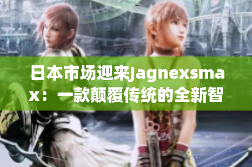 日本市场迎来Jagnexsmax：一款颠覆传统的全新智能手机