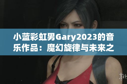 小蓝彩虹男Gary2023的音乐作品：魔幻旋律与未来之声