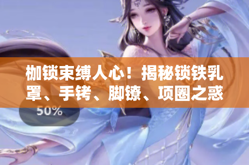 枷锁束缚人心！揭秘锁铁乳罩、手铐、脚镣、项圈之惑