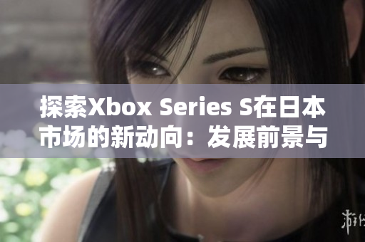 探索Xbox Series S在日本市场的新动向：发展前景与用户反馈调查