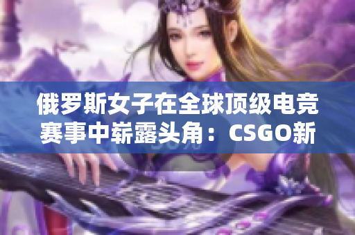 俄罗斯女子在全球顶级电竞赛事中崭露头角：CSGO新星崛起