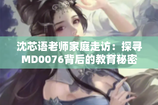 沈芯语老师家庭走访：探寻MD0076背后的教育秘密