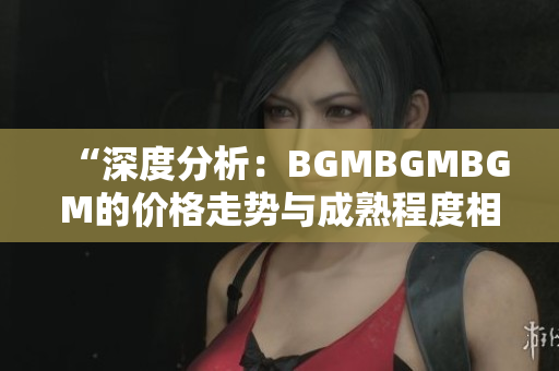 “深度分析：BGMBGMBGM的价格走势与成熟程度相关性解析”