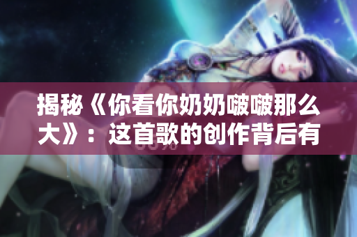 揭秘《你看你奶奶啵啵那么大》：这首歌的创作背后有什么故事？