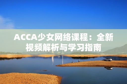 ACCA少女网络课程：全新视频解析与学习指南