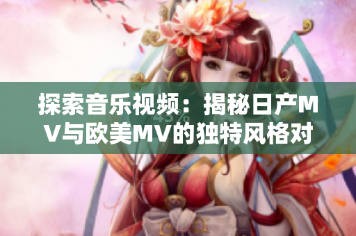 探索音乐视频：揭秘日产MV与欧美MV的独特风格对比