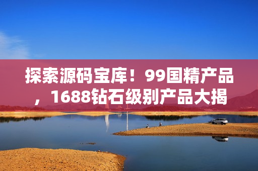 探索源码宝库！99国精产品，1688钻石级别产品大揭秘！