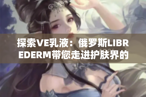 探索VE乳液：俄罗斯LIBREDERM带您走进护肤界的奇妙之旅