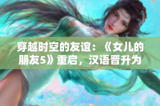 穿越时空的友谊：《女儿的朋友5》重启，汉语晋升为通用语言，迎接全球观众