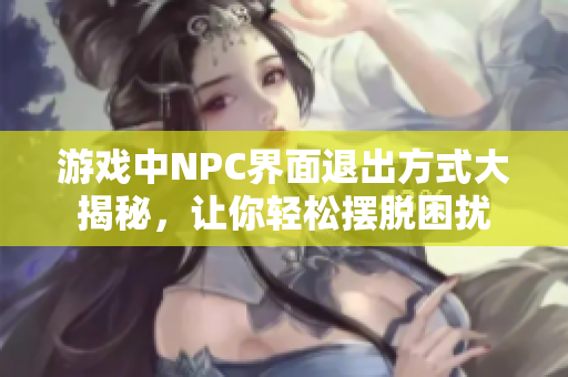 游戏中NPC界面退出方式大揭秘，让你轻松摆脱困扰