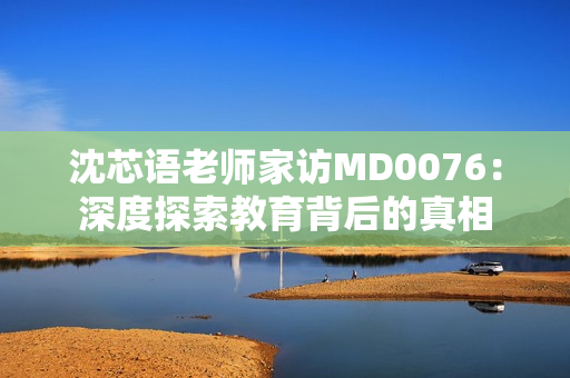 沈芯语老师家访MD0076：深度探索教育背后的真相