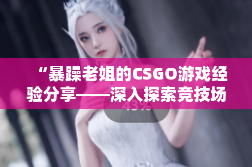 “暴躁老姐的CSGO游戏经验分享——深入探索竞技场上的挑战与乐趣”