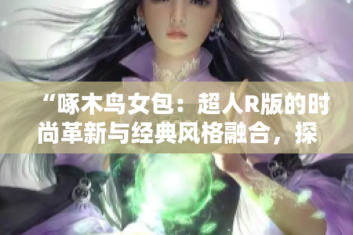 “啄木鸟女包：超人R版的时尚革新与经典风格融合，探索时尚新潮流”