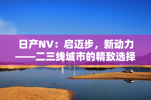 日产NV：启迈步，新动力——二三线城市的精致选择