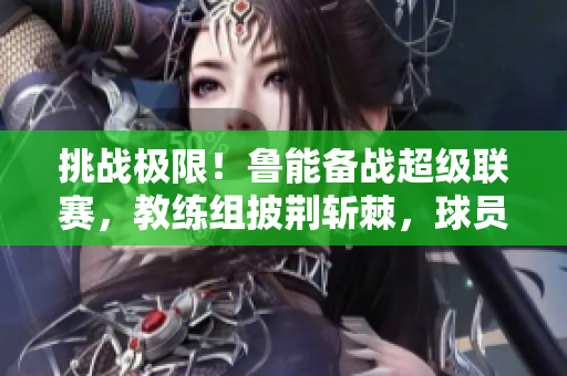 挑战极限！鲁能备战超级联赛，教练组披荆斩棘，球员备战全力以赴