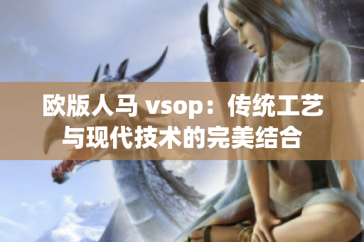 欧版人马 vsop：传统工艺与现代技术的完美结合