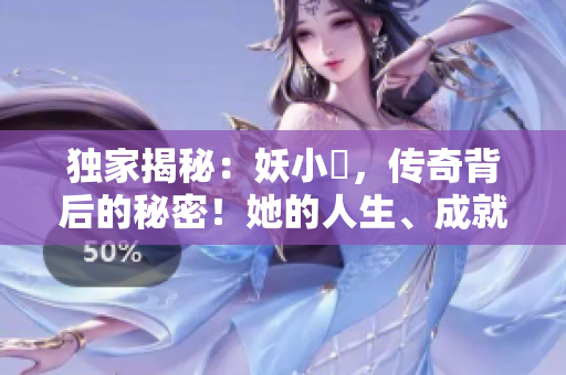 独家揭秘：妖小槡，传奇背后的秘密！她的人生、成就与挑战一览无余！