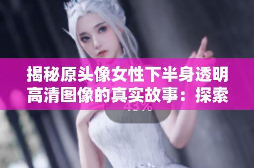 揭秘原头像女性下半身透明高清图像的真实故事：探索背后的创作灵感与艺术意义