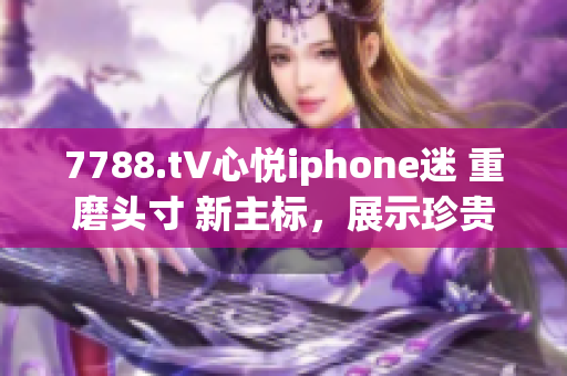 7788.t∨心悦iphone迷 重磨头寸 新主标，展示珍贵体验 